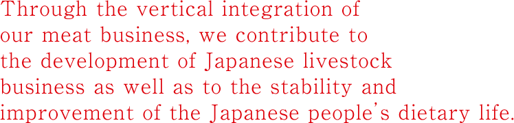 Through the vertical integration of our meat businesses, we contribute to the development of Japanese livestock business as well as to the stability and improvement of the Japanese people’s dietary life.