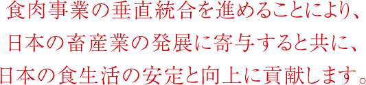 食肉事業の垂直統合を進めることにより、日本の畜産業の発展に寄与すると共に、日本の食生活の安定と向上に貢献します。