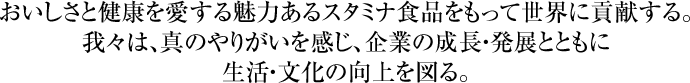 おいしさと健康を愛する魅力あるスタミナ食品をもって世界に貢献する。我々は、真のやりがいを感じ、企業の成長・発展とともに生活・文化の向上を図る。