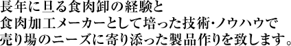 長年に旦る食肉卸の経験と食肉加工メーカーとして培った技術・ノウハウで売り場のニーズに寄り添った製品作りを致します。