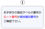 1.お手持ちの商品ラベルの番号がロット番号か個体識別番号かご確認ください。